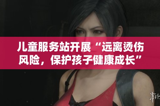 儿童服务站开展“远离烫伤风险，保护孩子健康成长”主题活动