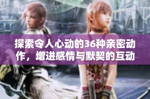 探索令人心动的36种亲密动作，增进感情与默契的互动方式