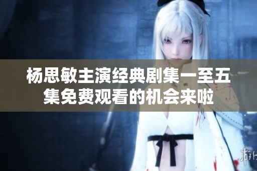 杨思敏主演经典剧集一至五集免费观看的机会来啦