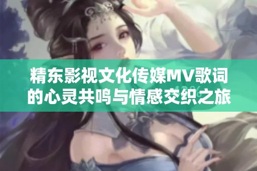 精东影视文化传媒MV歌词的心灵共鸣与情感交织之旅探索