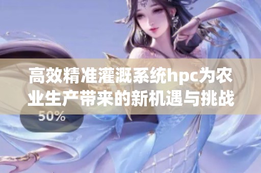 高效精准灌溉系统hpc为农业生产带来的新机遇与挑战