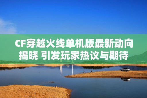 CF穿越火线单机版最新动向揭晓 引发玩家热议与期待