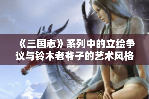 《三国志》系列中的立绘争议与铃木老爷子的艺术风格分析