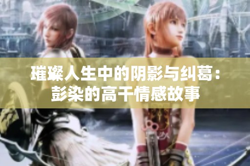 璀璨人生中的阴影与纠葛：彭染的高干情感故事