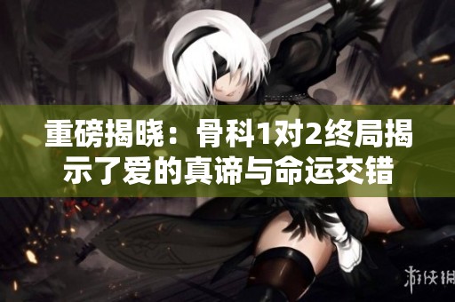 重磅揭晓：骨科1对2终局揭示了爱的真谛与命运交错