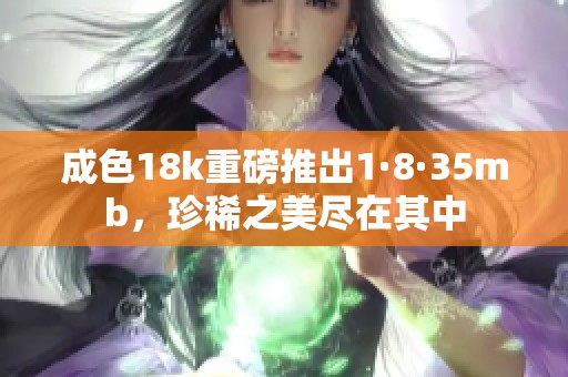 成色18k重磅推出1·8·35mb，珍稀之美尽在其中