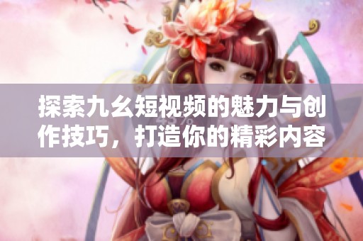 探索九幺短视频的魅力与创作技巧，打造你的精彩内容