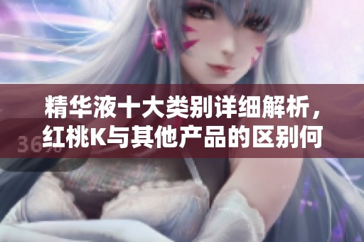 精华液十大类别详细解析，红桃K与其他产品的区别何在