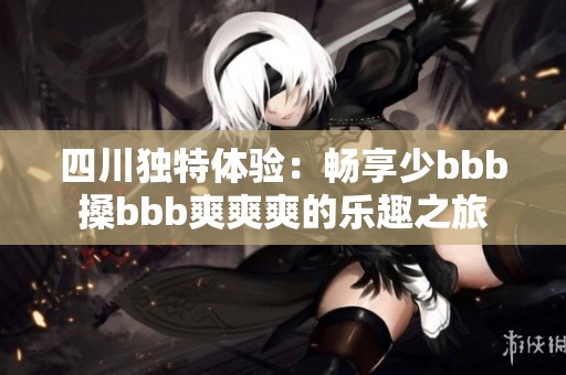 四川独特体验：畅享少bbb搡bbb爽爽爽的乐趣之旅