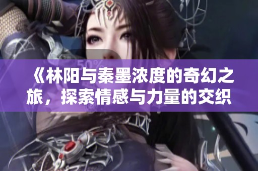 《林阳与秦墨浓度的奇幻之旅，探索情感与力量的交织》