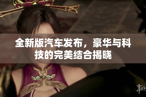 全新版汽车发布，豪华与科技的完美结合揭晓