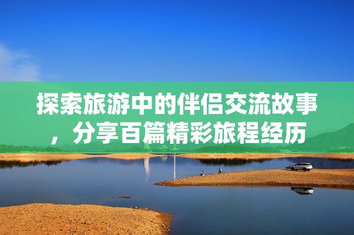 探索旅游中的伴侣交流故事，分享百篇精彩旅程经历