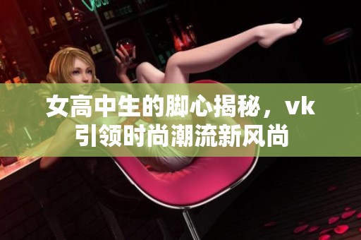 女高中生的脚心揭秘，vk引领时尚潮流新风尚