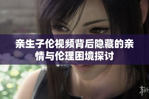 亲生子伦视频背后隐藏的亲情与伦理困境探讨