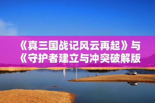 《真三国战记风云再起》与《守护者建立与冲突破解版》全面对比分析
