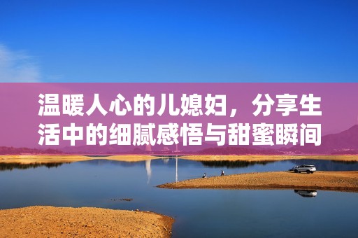 温暖人心的儿媳妇，分享生活中的细腻感悟与甜蜜瞬间