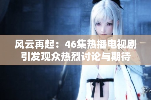风云再起：46集热播电视剧引发观众热烈讨论与期待