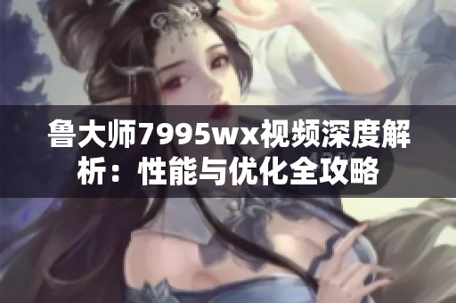 鲁大师7995wx视频深度解析：性能与优化全攻略