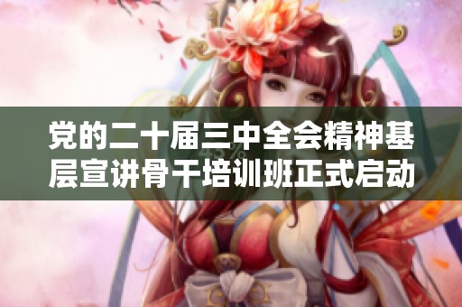 党的二十届三中全会精神基层宣讲骨干培训班正式启动与开班仪式