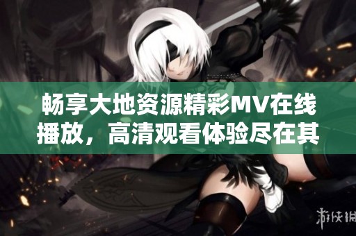 畅享大地资源精彩MV在线播放，高清观看体验尽在其中