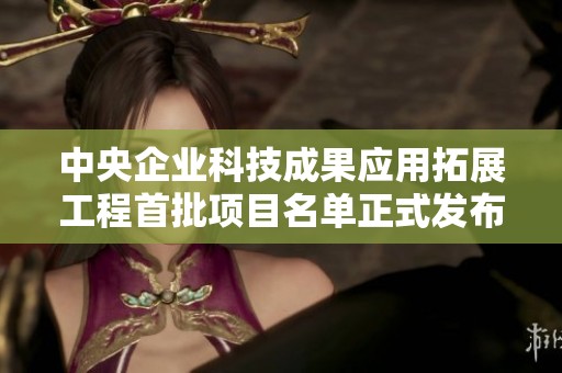 中央企业科技成果应用拓展工程首批项目名单正式发布，共50个项目亮相