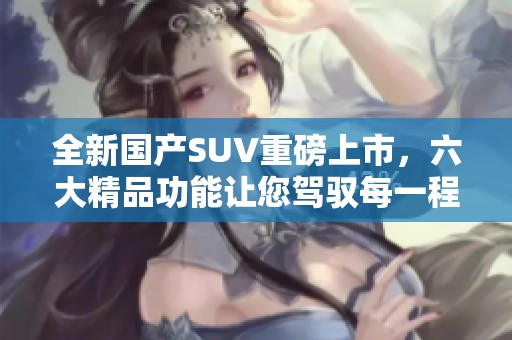 全新国产SUV重磅上市，六大精品功能让您驾驭每一程