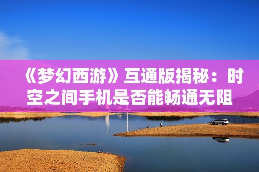 《梦幻西游》互通版揭秘：时空之间手机是否能畅通无阻