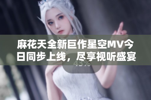 麻花天全新巨作星空MV今日同步上线，尽享视听盛宴！