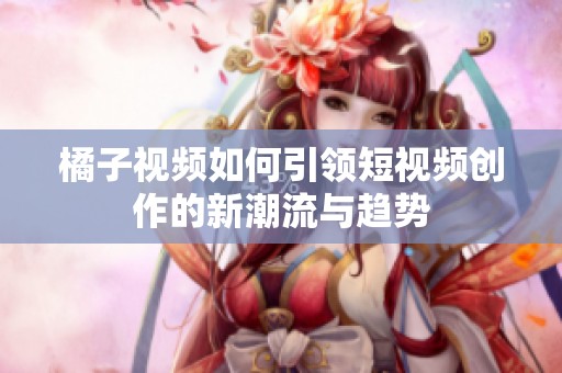 橘子视频如何引领短视频创作的新潮流与趋势