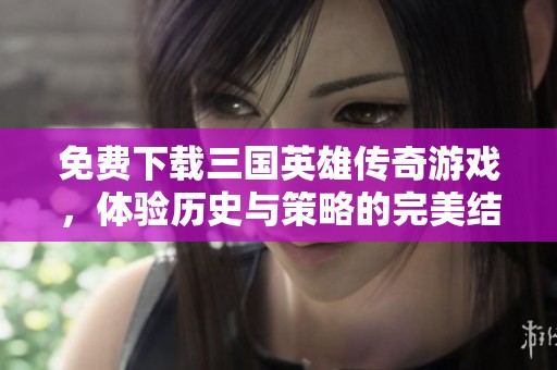 免费下载三国英雄传奇游戏，体验历史与策略的完美结合！