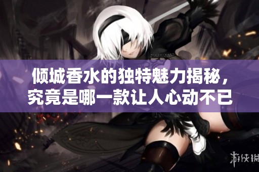 倾城香水的独特魅力揭秘，究竟是哪一款让人心动不已
