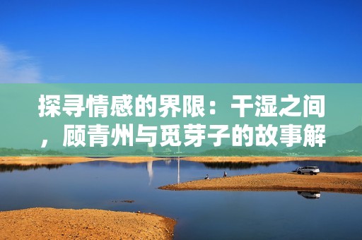探寻情感的界限：干湿之间，顾青州与觅芽子的故事解析