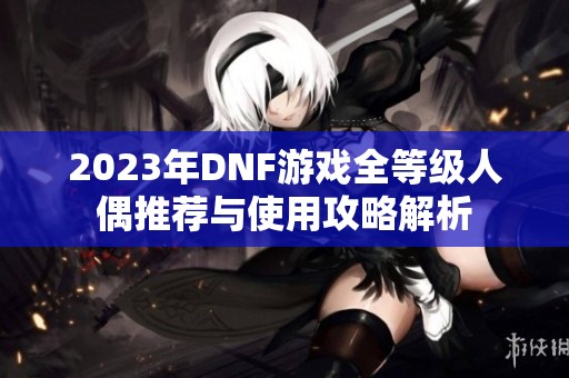 2023年DNF游戏全等级人偶推荐与使用攻略解析