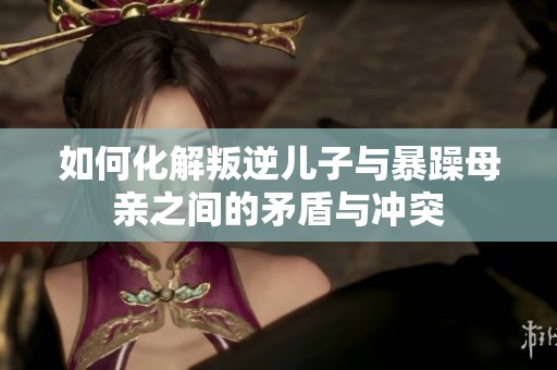 如何化解叛逆儿子与暴躁母亲之间的矛盾与冲突