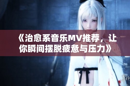 《治愈系音乐MV推荐，让你瞬间摆脱疲惫与压力》