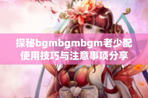 探秘bgmbgmbgm老少配使用技巧与注意事项分享