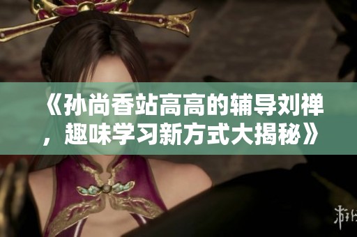 《孙尚香站高高的辅导刘禅，趣味学习新方式大揭秘》