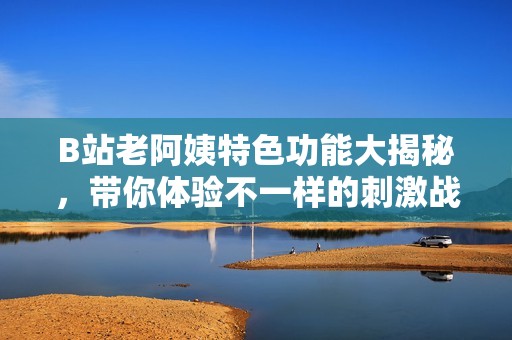 B站老阿姨特色功能大揭秘，带你体验不一样的刺激战场乐趣