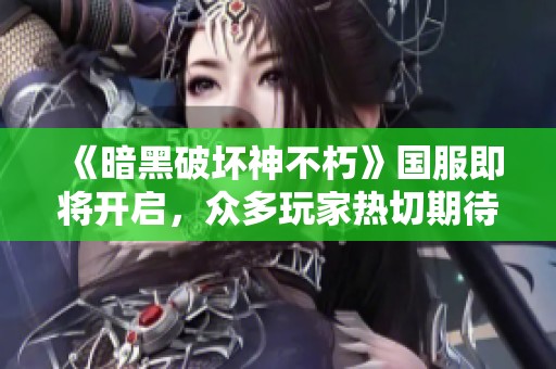 《暗黑破坏神不朽》国服即将开启，众多玩家热切期待预约盛况