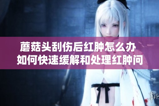 蘑菇头刮伤后红肿怎么办 如何快速缓解和处理红肿问题