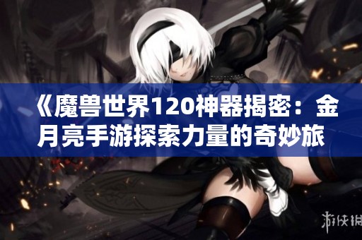 《魔兽世界120神器揭密：金月亮手游探索力量的奇妙旅程》