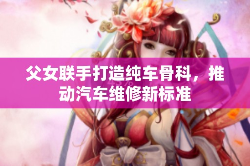 父女联手打造纯车骨科，推动汽车维修新标准