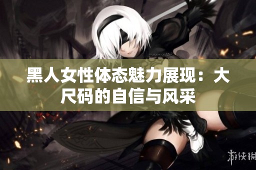 黑人女性体态魅力展现：大尺码的自信与风采