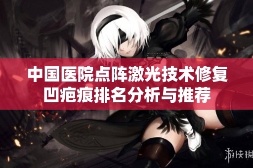 中国医院点阵激光技术修复凹疤痕排名分析与推荐