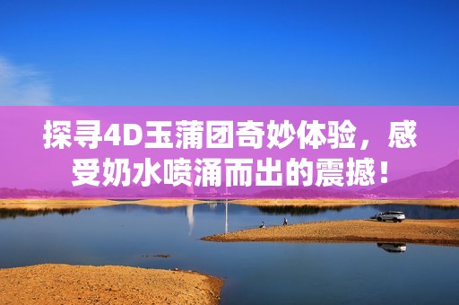 探寻4D玉蒲团奇妙体验，感受奶水喷涌而出的震撼！