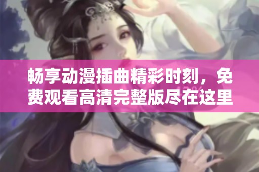 畅享动漫插曲精彩时刻，免费观看高清完整版尽在这里