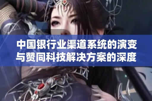 中国银行业渠道系统的演变与赞同科技解决方案的深度解析