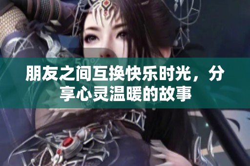 朋友之间互换快乐时光，分享心灵温暖的故事