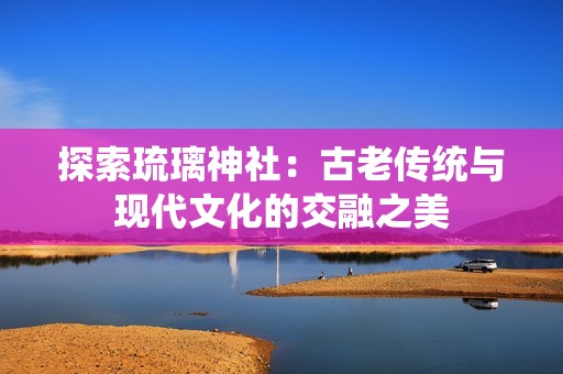 探索琉璃神社：古老传统与现代文化的交融之美