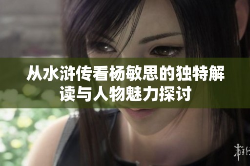 从水浒传看杨敏思的独特解读与人物魅力探讨